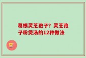 葛根灵芝孢子？灵芝孢子粉煲汤的12种做法
