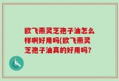 欧飞燕灵芝孢子油怎么样啊好用吗(欧飞燕灵芝孢子油真的好用吗？