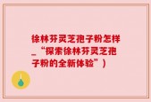 徐林芬灵芝孢子粉怎样_“探索徐林芬灵芝孢子粉的全新体验”)
