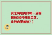 灵芝炖啥肉好喝一点呢视频(如何搭配灵芝，让炖肉更美味？)