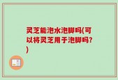 灵芝能泡水泡脚吗(可以将灵芝用于泡脚吗？)