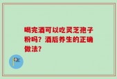 喝完酒可以吃灵芝孢子粉吗？酒后养生的正确做法？