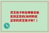 灵芝孢子粉在哪里买能买到正宗的(如何购买正宗的灵芝孢子粉？)