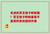 先进的灵芝孢子粉胶囊？灵芝孢子粉胶囊是不是真的有抗癌的作用