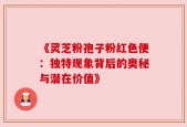《灵芝粉孢子粉红色便：独特现象背后的奥秘与潜在价值》