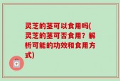 灵芝的茎可以食用吗(灵芝的茎可否食用？解析可能的功效和食用方式)