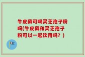 牛皮藓可喝灵芝孢子粉吗(牛皮藓和灵芝孢子粉可以一起饮用吗？)