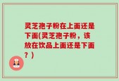 灵芝孢子粉在上面还是下面(灵芝孢子粉，该放在饮品上面还是下面？)