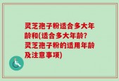 灵芝孢子粉适合多大年龄和(适合多大年龄？灵芝孢子粉的适用年龄及注意事项)