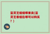 蓝灵芝烟烟哪里卖(蓝灵芝香烟在哪可以购买？)
