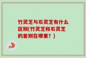 竹灵芝与石灵芝有什么区别(竹灵芝和石灵芝的差别在哪里？)