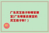 广东灵芝孢子粉哪家便宜(广东哪里卖便宜的灵芝孢子粉？)