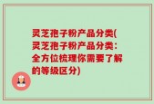 灵芝孢子粉产品分类(灵芝孢子粉产品分类：全方位梳理你需要了解的等级区分)