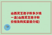 山西灵芝孢子粉多少钱一盒(山西灵芝孢子粉价格及购买渠道介绍)