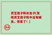 灵芝孢子粉长虫子(发现灵芝孢子粉中含有蠕虫，惊呆了！)
