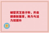 破壁灵芝孢子粉，开启健康新篇章，助力与活力双提升