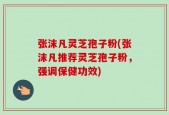 张沫凡灵芝孢子粉(张沫凡推荐灵芝孢子粉，强调保健功效)