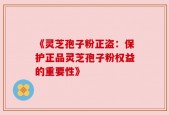 《灵芝孢子粉正盗：保护正品灵芝孢子粉权益的重要性》