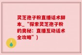 灵芝孢子粉直播话术脚本_“探索灵芝孢子粉的奥秘：直播互动话术全攻略”)