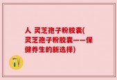 人 灵芝孢子粉胶囊(灵芝孢子粉胶囊——保健养生的新选择)