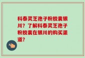 科泰灵芝孢子粉胶囊银川？了解科泰灵芝孢子粉胶囊在银川的购买渠道？