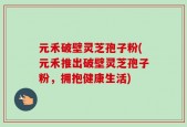元禾破壁灵芝孢子粉(元禾推出破壁灵芝孢子粉，拥抱健康生活)
