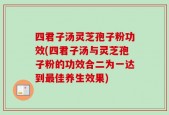 四君子汤灵芝孢子粉功效(四君子汤与灵芝孢子粉的功效合二为一达到最佳养生效果)