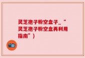 灵芝孢子粉空盒子_“灵芝孢子粉空盒再利用指南”)