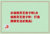 众福德灵芝孢子粉(众福德灵芝孢子粉：打造健康生活必需品)