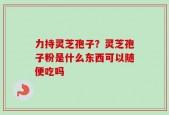 力持灵芝孢子？灵芝孢子粉是什么东西可以随便吃吗