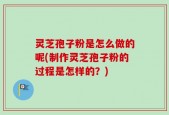 灵芝孢子粉是怎么做的呢(制作灵芝孢子粉的过程是怎样的？)