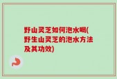 野山灵芝如何泡水喝(野生山灵芝的泡水方法及其功效)