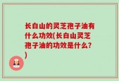 长白山的灵芝孢子油有什么功效(长白山灵芝孢子油的功效是什么？)