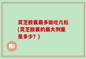 灵芝胶囊最多能吃几粒(灵芝胶囊的最大剂量是多少？)