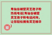 寿仙谷破壁灵芝孢子粉热线电话(寿仙谷破壁灵芝孢子粉电话问询，让你轻松拥有灵芝精华)