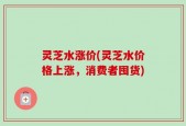 灵芝水涨价(灵芝水价格上涨，消费者囤货)