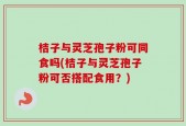 桔子与灵芝孢子粉可同食吗(桔子与灵芝孢子粉可否搭配食用？)