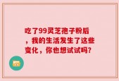 吃了99灵芝孢子粉后，我的生活发生了这些变化，你也想试试吗？