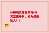 林哥喝灵芝孢子粉(喝灵芝孢子粉，成为健康达人！)