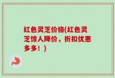 红色灵芝价格(红色灵芝惊人降价，折扣优惠多多！)