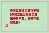 寿贤堂破壁灵芝孢子粉(寿贤堂推出破壁灵芝孢子粉产品，保健养生新选择)