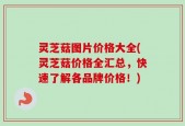 灵芝菇图片价格大全(灵芝菇价格全汇总，快速了解各品牌价格！)