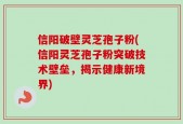 信阳破壁灵芝孢子粉(信阳灵芝孢子粉突破技术壁垒，揭示健康新境界)