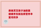康美灵芝孢子油胶囊 健康养生新选择营养丰富功效多