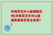 珍珠灵芝片心脏病能吃吗(珍珠灵芝片对心脏病患者是否安全食用？)