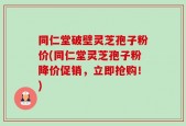 同仁堂破壁灵芝孢子粉价(同仁堂灵芝孢子粉降价促销，立即抢购！)