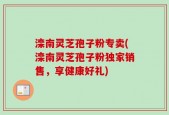 滦南灵芝孢子粉专卖(滦南灵芝孢子粉独家销售，享健康好礼)