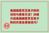 美国破壁灵芝孢子粉的功效与使用方法？详细介绍美国破壁灵芝孢子粉的作用及使用技巧？