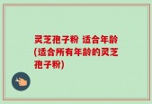灵芝孢子粉 适合年龄(适合所有年龄的灵芝孢子粉)