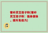 奢岭灵芝孢子粉(奢岭灵芝孢子粉：强身健体，提升免疫力)